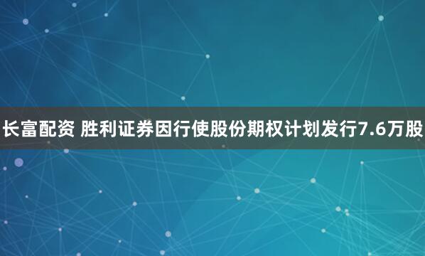 长富配资 胜利证券因行使股份期权计划发行7.6万股