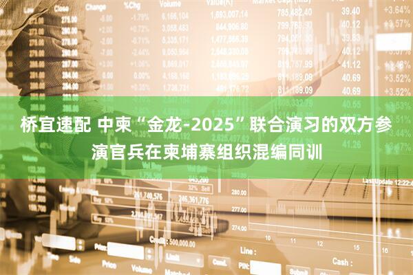 桥宜速配 中柬“金龙-2025”联合演习的双方参演官兵在柬埔寨组织混编同训