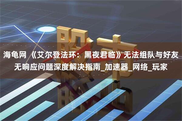 海龟网 《艾尔登法环：黑夜君临》无法组队与好友无响应问题深度解决指南_加速器_网络_玩家