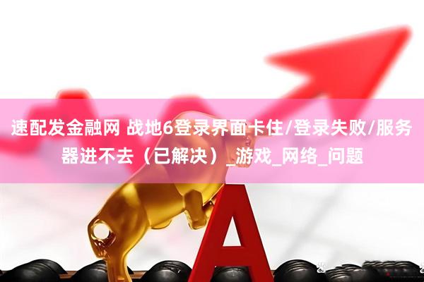 速配发金融网 战地6登录界面卡住/登录失败/服务器进不去（已解决）_游戏_网络_问题