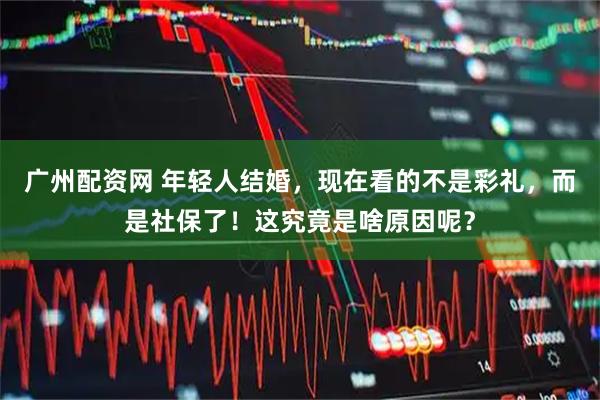 广州配资网 年轻人结婚，现在看的不是彩礼，而是社保了！这究竟是啥原因呢？