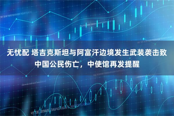 无忧配 塔吉克斯坦与阿富汗边境发生武装袭击致中国公民伤亡，中使馆再发提醒