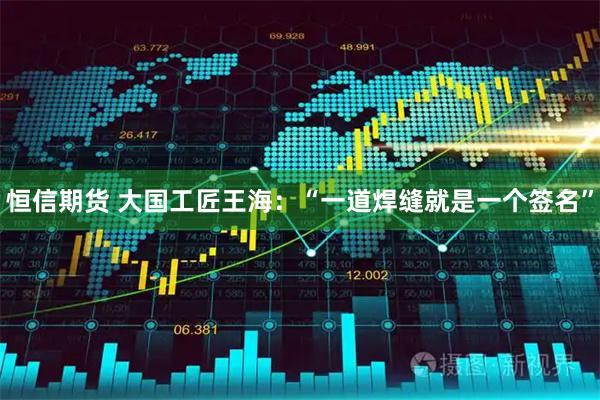恒信期货 大国工匠王海：“一道焊缝就是一个签名”