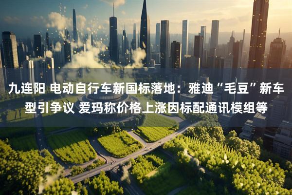 九连阳 电动自行车新国标落地：雅迪“毛豆”新车型引争议 爱玛称价格上涨因标配通讯模组等