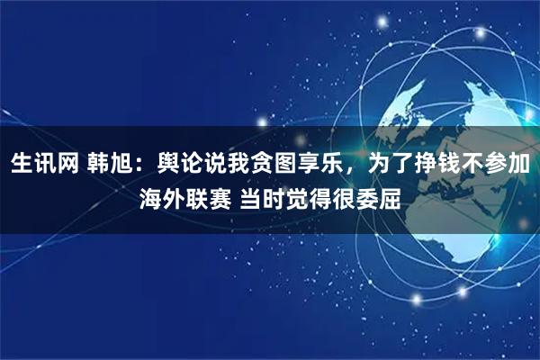 生讯网 韩旭：舆论说我贪图享乐，为了挣钱不参加海外联赛 当时觉得很委屈