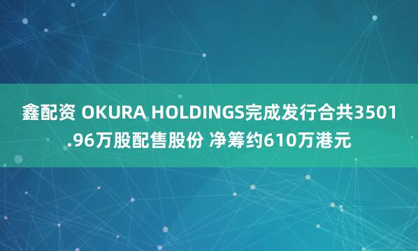 鑫配资 OKURA HOLDINGS完成发行合共3501.96万股配售股份 净筹约610万港元