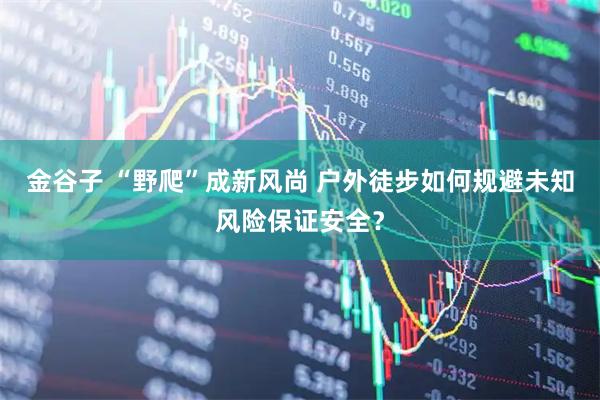 金谷子 “野爬”成新风尚 户外徒步如何规避未知风险保证安全？