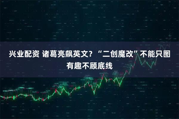 兴业配资 诸葛亮飙英文？“二创魔改”不能只图有趣不顾底线